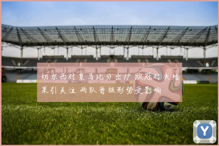 切尔西对皇马比分出炉 欧冠对决结果引关注 两队晋级形势受影响