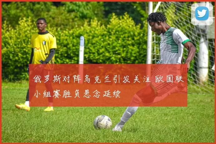 俄罗斯对阵乌克兰引发关注 欧国联小组赛胜负悬念延续