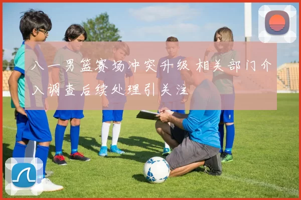 八一男篮赛场冲突升级 相关部门介入调查后续处理引关注