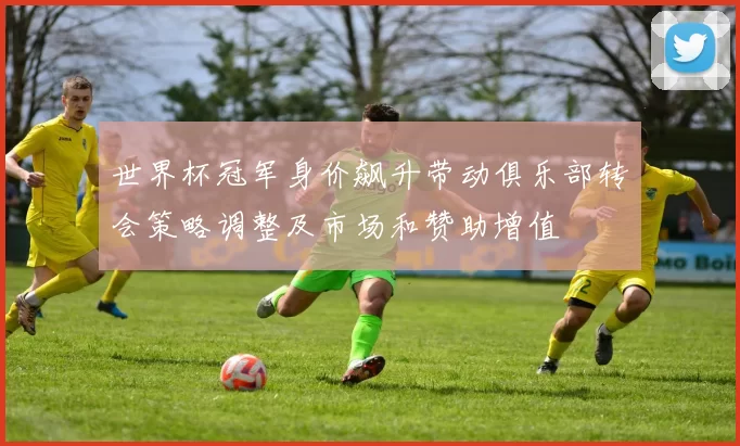 世界杯冠军身价飙升带动俱乐部转会策略调整及市场和赞助增值