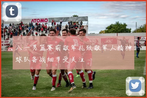 八一男篮赛前敬军礼致敬军人精神球队备战细节受关注