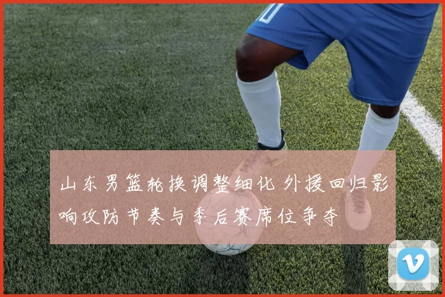 山东男篮轮换调整细化 外援回归影响攻防节奏与季后赛席位争夺