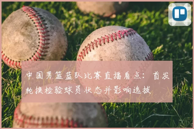 中国男篮蓝队比赛直播看点：首发轮换检验球员状态并影响选拔