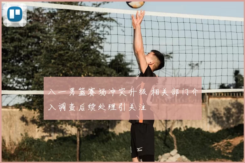 八一男篮赛场冲突升级 相关部门介入调查后续处理引关注