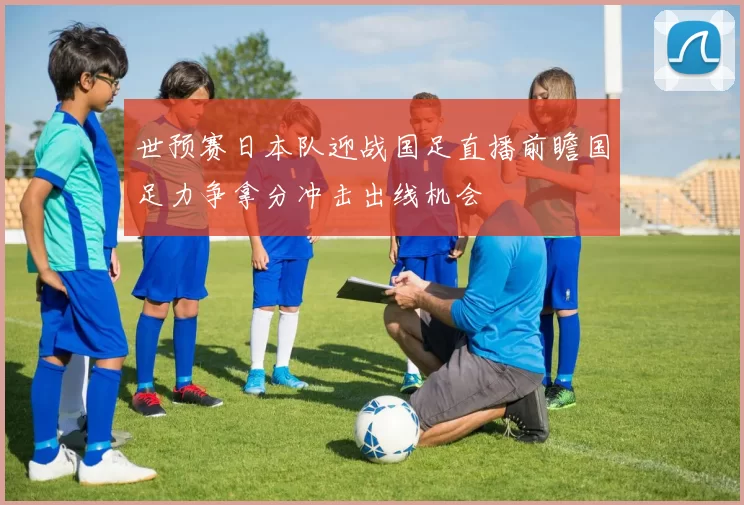 世预赛日本队迎战国足直播前瞻国足力争拿分冲击出线机会