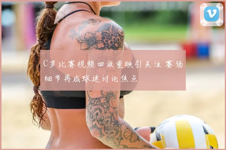C罗比赛视频回放重映引关注 赛场细节再成球迷讨论焦点