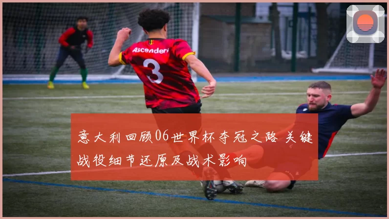 意大利回顾06世界杯夺冠之路 关键战役细节还原及战术影响