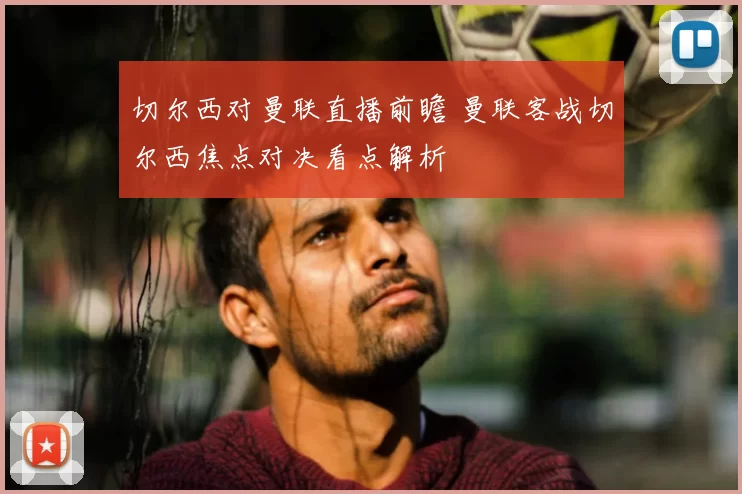 切尔西对曼联直播前瞻 曼联客战切尔西焦点对决看点解析