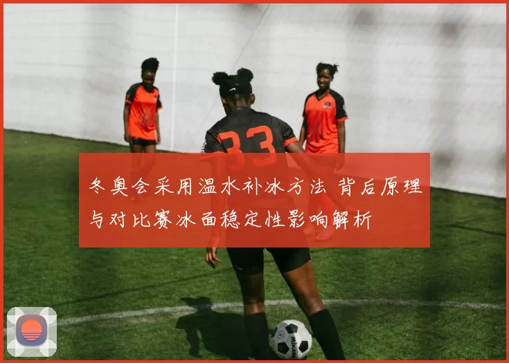 冬奥会采用温水补冰方法 背后原理与对比赛冰面稳定性影响解析