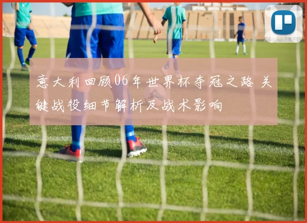 意大利回顾06年世界杯夺冠之路 关键战役细节解析及战术影响