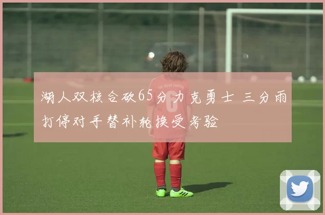 湖人双核合砍65分力克勇士 三分雨打停对手替补轮换受考验