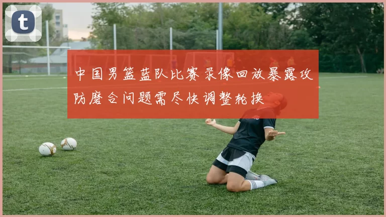 中国男篮蓝队比赛录像回放暴露攻防磨合问题需尽快调整轮换