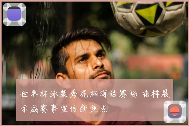 世界杯泳装秀亮相海边赛场 花样展示成赛事宣传新焦点