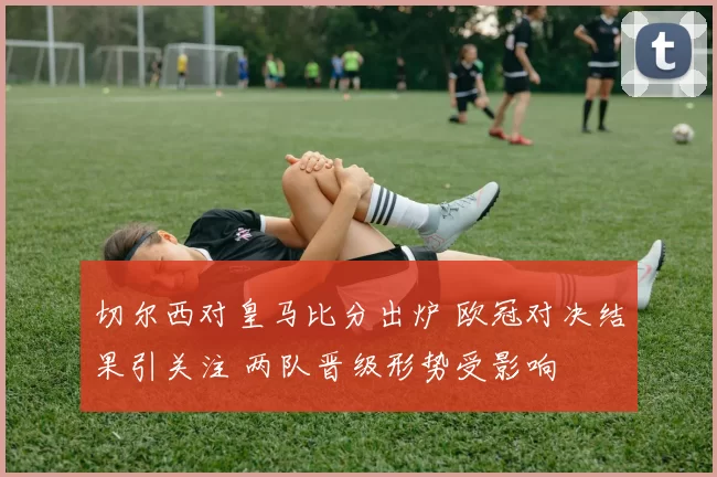 切尔西对皇马比分出炉 欧冠对决结果引关注 两队晋级形势受影响