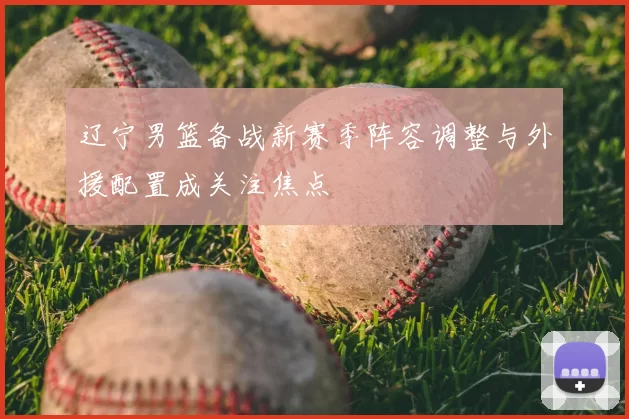 辽宁男篮备战新赛季阵容调整与外援配置成关注焦点