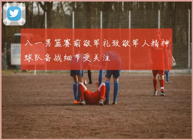 八一男篮赛前敬军礼致敬军人精神球队备战细节受关注