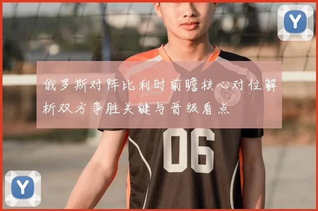 俄罗斯对阵比利时前瞻核心对位解析双方争胜关键与晋级看点