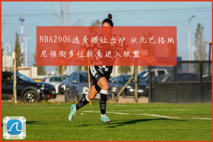 NBA2006选秀顺位出炉 状元巴格纳尼领衔多位新秀进入联盟