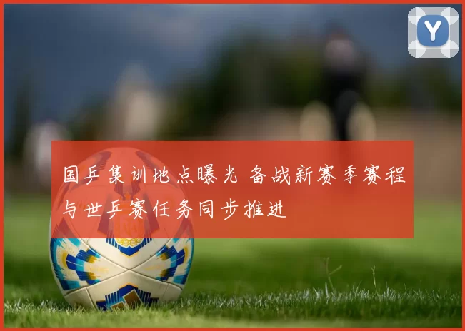 国乒集训地点曝光 备战新赛季赛程与世乒赛任务同步推进