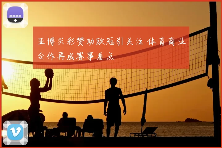 亚博买彩赞助欧冠引关注 体育商业合作再成赛事看点