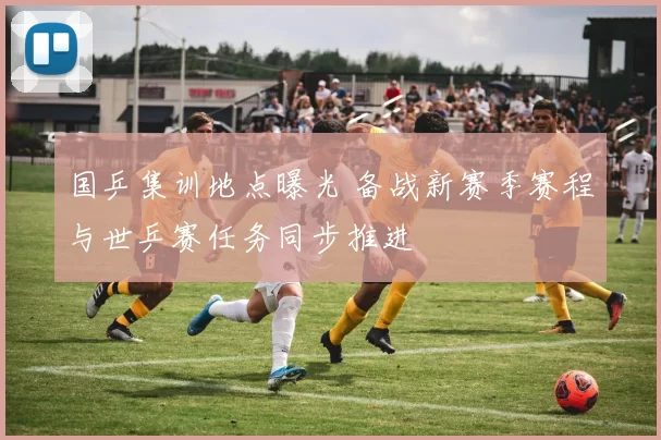 国乒集训地点曝光 备战新赛季赛程与世乒赛任务同步推进