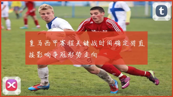 皇马西甲赛程关键战时间确定将直接影响争冠形势走向