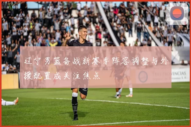 辽宁男篮备战新赛季阵容调整与外援配置成关注焦点