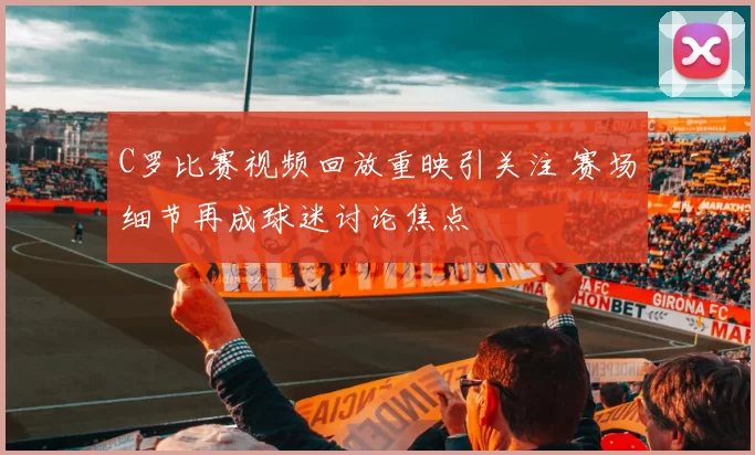 C罗比赛视频回放重映引关注 赛场细节再成球迷讨论焦点