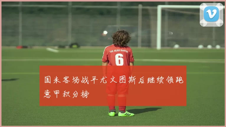 国米客场战平尤文图斯后继续领跑意甲积分榜